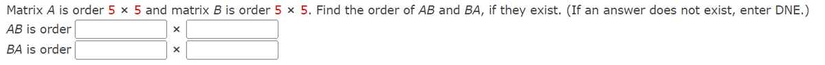 Matrix A is order 5 × 5 and matrix B is order 5 x 5. Find the order of AB and BA, if they exist. (If an answer does not exist, enter DNE.)
AB is order
BA is order
X
X