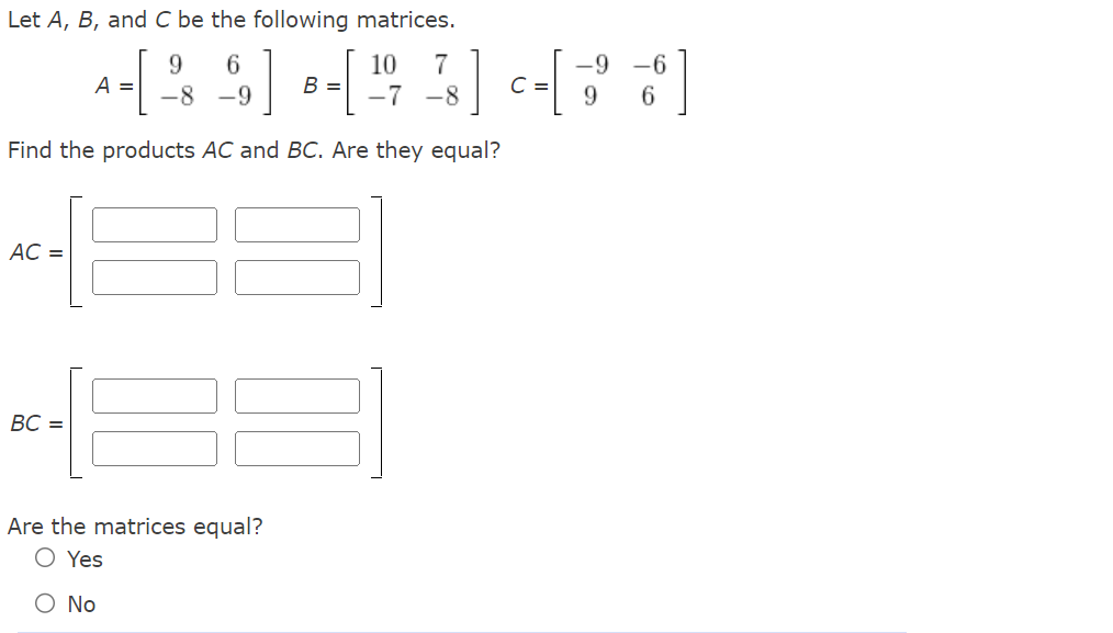 Let A, B, and C be the following matrices.
Find the products AC and BC. Are they equal?
AC =
BC =
9
6
10 7
-9 -6
A = [-²8 -²9] B =[ ¹²47 ²48] -- [33]
C =
-7 -8
9 6
Are the matrices equal?
Yes
O No