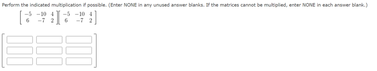 Perform the indicated multiplication if possible. (Enter NONE in any unused answer blanks. If the matrices cannot be multiplied, enter NONE in each answer blank.)
-5 -10 4 -5 -10 4
I
6
-7 2
-7 2
6