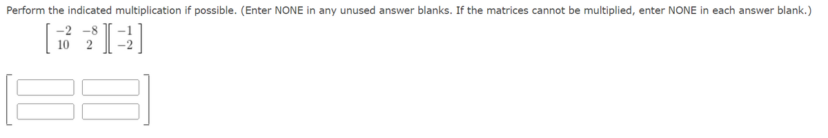 Perform the indicated multiplication if possible. (Enter NONE in any unused answer blanks. If the matrices cannot be multiplied, enter NONE in each answer blank.)
-2 -8
10 2
I