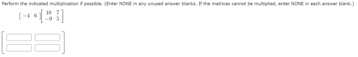 Perform the indicated multiplication if possible. (Enter NONE in any unused answer blanks. If the matrices cannot be multiplied, enter NONE in each answer blank.)
10 7
[46] [¹9]
-9 5