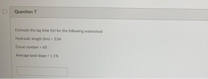 Question 7
Estimate the lag time (hr) for the following watershed:
Hydraulic length (km) - 3.04
Curve number 60
Average land slope 1.1%
