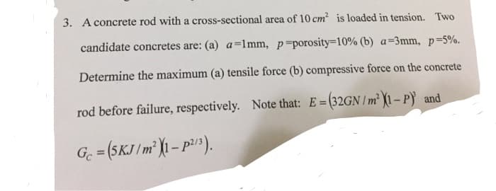 3. A concrete rod with a cross-sectional area of 10 cm? is loaded in tension. Two
candidate concretes are: (a) a=1mm, p porosity=10% (b) a=3mm, p-5%.
Determine the maximum (a) tensile force (b) compressive force on the concrete
rod before failure, respectively. Note that: E=(32GNIm 1-P and
G. = (5KJ /m² )1 – p).
