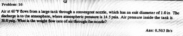 Problem: 16
Air at 60 °F flows from a large tank through a convergent nozzle, which has an exit diameter of 1.0 in. The
discharge is to the atmosphere, where atmospheric pressure is 14.5 psia. Air pressure inside the tank is
30.0 puig. What is the weight fow rate of air through the nozzle?
Ans: 0.503 |b/s
