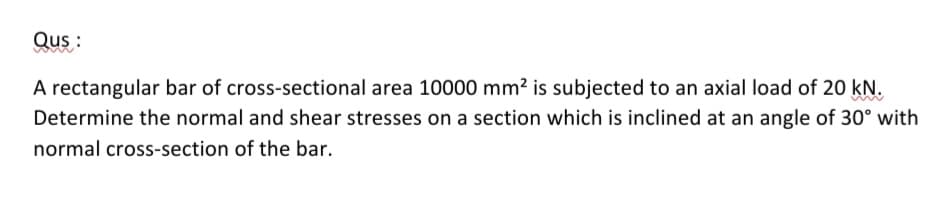 Qus:
A rectangular bar of cross-sectional area 10000 mm² is subjected to an axial load of 20 kN.
Determine the normal and shear stresses on a section which is inclined at an angle of 30° with
normal cross-section of the bar.