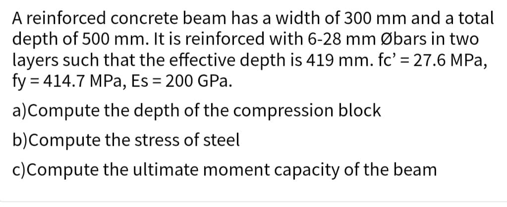 A reinforced concrete beam has a width of 300 mm and a total
depth of 500 mm. It is reinforced with 6-28 mm Øbars in two
layers such that the effective depth is 419 mm. fc' = 27.6 MPa,
fy = 414.7 MPa, Es = 200 GPa.
a) Compute the depth of the compression block
b)Compute
the stress of steel
c) Compute the ultimate moment capacity of the beam