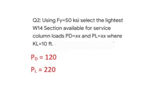 Q2: Using Fy=50 ksi select the lightest
W14 Section available for service
column loads PD=-xx and PL=xx where
KL=10 ft..
PD = 120
PL = 220