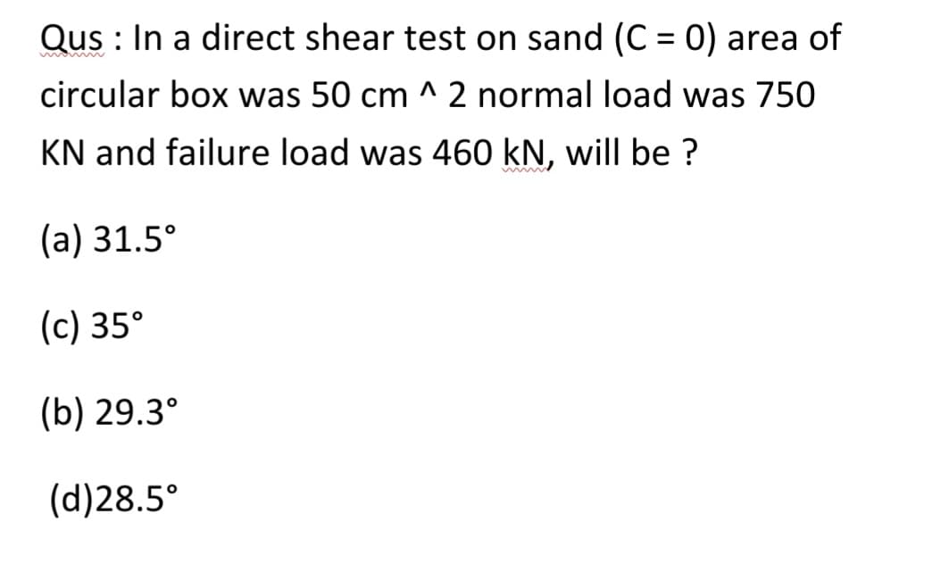 Qus: In a direct shear test on sand (C = 0) area of
circular box was 50 cm ^ 2 normal load was 750
KN and failure load was 460 kN, will be ?
(a) 31.5°
(c) 35°
(b) 29.3°
(d)28.5°