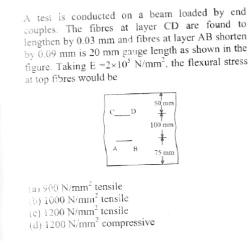 A test is conducted on a beam loaded by end
couples. The fibres at layer CD are found to
lengthen by 0.03 mm and fibres at layer AB shorten
by 0.09 mm is 20 mm gauge length as shown in the
figure. Taking E-2×10 N/mm², the flexural stress
at top fibres would be
CD
A
B
50 mm
100 mm
(a) 900 N/mm² tensile
(b) 1000 N/mm² tensile
(c) 1200 N/mm² tensile
(d) 1200 N/mm² compressive
→→
75 mm