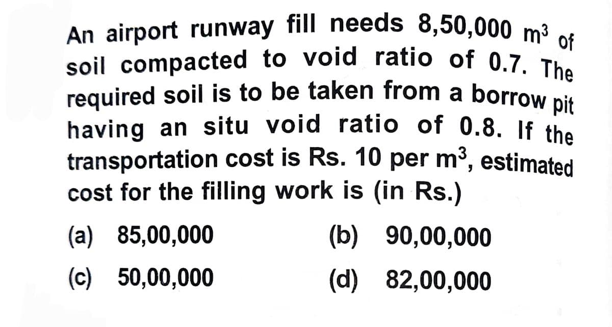 An airport runway fill needs 8,50,000 m³ of
soil compacted to void ratio of 0.7. The
required soil is to be taken from a borrow pit
having an situ void ratio of 0.8. If the
transportation cost is Rs. 10 per m³, estimated
cost for the filling work is (in Rs.)
(a) 85,00,000
(b)
90,00,000
(c) 50,00,000
(d)
82,00,000