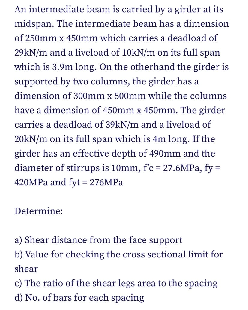 An intermediate beam is carried by a girder at its
midspan. The intermediate beam has a dimension
of 250mm x 450mm which carries a deadload of
29kN/m and a liveload of 10kN/m on its full span
which is 3.9m long. On the otherhand the girder is
supported by two columns, the girder has a
dimension of 300mm x 500mm while the columns
have a dimension of 450mm x 450mm. The girder
carries a deadload of 39kN/m and a liveload of
20kN/m on its full span which is 4m long. If the
girder has an effective depth of 490mm and the
diameter of stirrups is 10mm, f'c = 27.6MPa, fy=
420MPa and fyt = 276MPa
Determine:
a) Shear distance from the face support
b) Value for checking the cross sectional limit for
shear
c) The ratio of the shear legs area to the spacing
d) No. of bars for each spacing