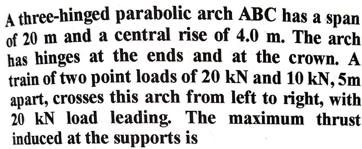 A three-hinged parabolic arch ABC has a span
of 20 m and a central rise of 4.0 m. The arch
has hinges at the ends and at the crown. A
train of two point loads of 20 kN and 10 kN, 5m
apart, crosses this arch from left to right, with
20 kN load leading. The maximum thrust
induced at the supports is