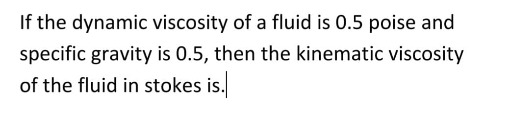 If the dynamic viscosity of a fluid is 0.5 poise and
specific gravity is 0.5, then the kinematic viscosity
of the fluid in stokes is.