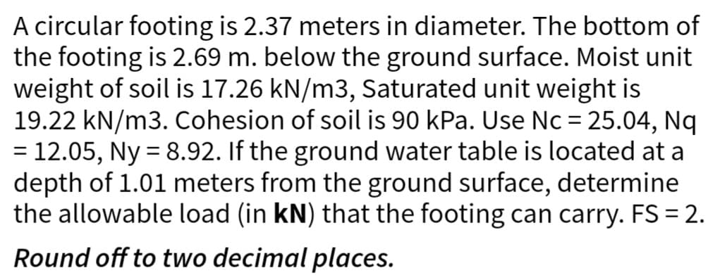 A circular footing is 2.37 meters in diameter. The bottom of
the footing is 2.69 m. below the ground surface. Moist unit
weight of soil is 17.26 kN/m3, Saturated unit weight is
19.22 kN/m3. Cohesion of soil is 90 kPa. Use Nc = 25.04, Nq
= 12.05, Ny = 8.92. If the ground water table is located at a
depth of 1.01 meters from the ground surface, determine
the allowable load (in kN) that the footing can carry. FS = 2.
Round off to two decimal places.