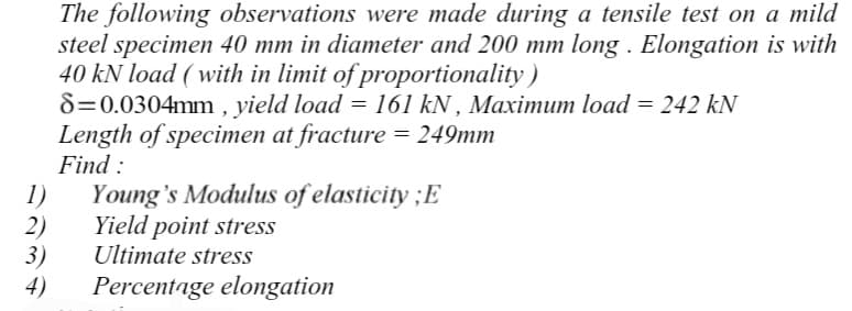 The following observations were made during a tensile test on a mild
steel specimen 40 mm in diameter and 200 mm long. Elongation is with
40 kN load (with in limit of proportionality)
8=0.0304mm, yield load = 161 kN, Maximum load = 242 kN
Length of specimen at fracture = 249mm
Find:
1) Young's Modulus of elasticity ; E
2)
Yield point stress
Ultimate stress
3)
4)
Percentage elongation