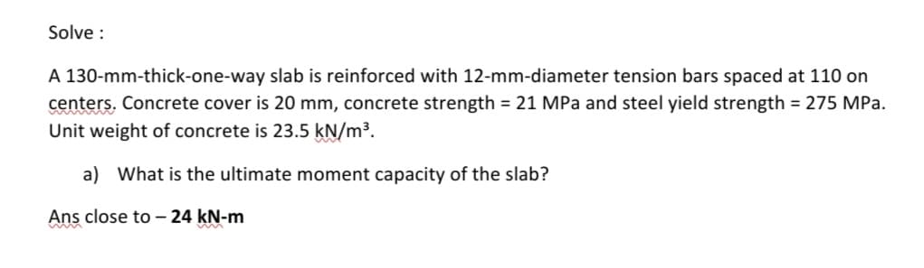 Solve:
A 130-mm-thick-one-way slab is reinforced with 12-mm-diameter tension bars spaced at 110 on
centers. Concrete cover is 20 mm, concrete strength = 21 MPa and steel yield strength = 275 MPa.
Unit weight of concrete is 23.5 kN/m³.
a) What is the ultimate moment capacity of the slab?
Ans close to - 24 kN-m
m