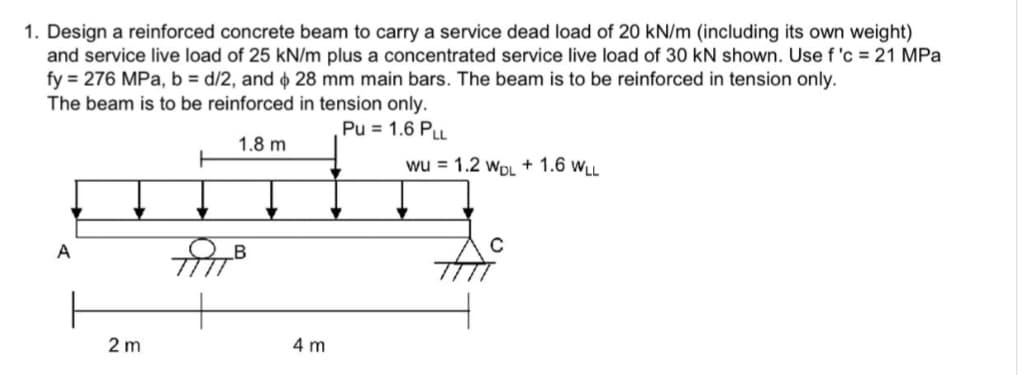 1. Design a reinforced concrete beam to carry a service dead load of 20 kN/m (including its own weight)
and service live load of 25 kN/m plus a concentrated service live load of 30 kN shown. Use f'c = 21 MPa
fy = 276 MPa, b = d/2, and 28 mm main bars. The beam is to be reinforced in tension only.
The beam is to be reinforced in tension only.
Pu= 1.6 PLL
1.8 m
2 m
4 m
+
wu = 1.2 WDL + 1.6 WLL
A
C