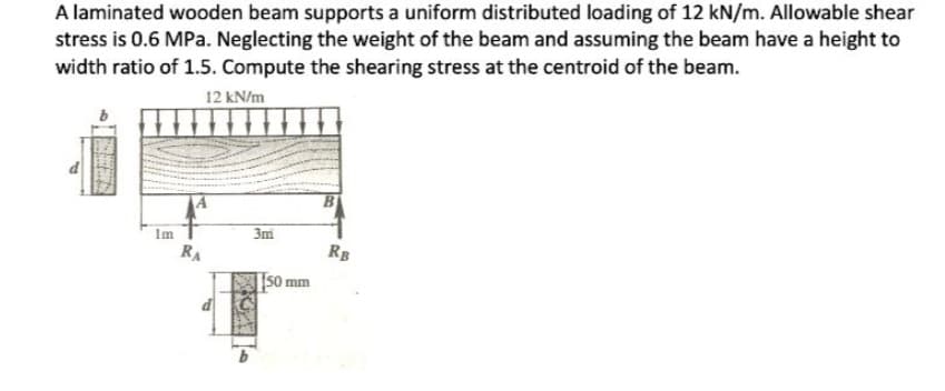 A laminated wooden beam supports a uniform distributed loading of 12 kN/m. Allowable shear
stress is 0.6 MPa. Neglecting the weight of the beam and assuming the beam have a height to
width ratio of 1.5. Compute the shearing stress at the centroid of the beam.
12 kN/m
Im
RA
3m
50 mm
RB