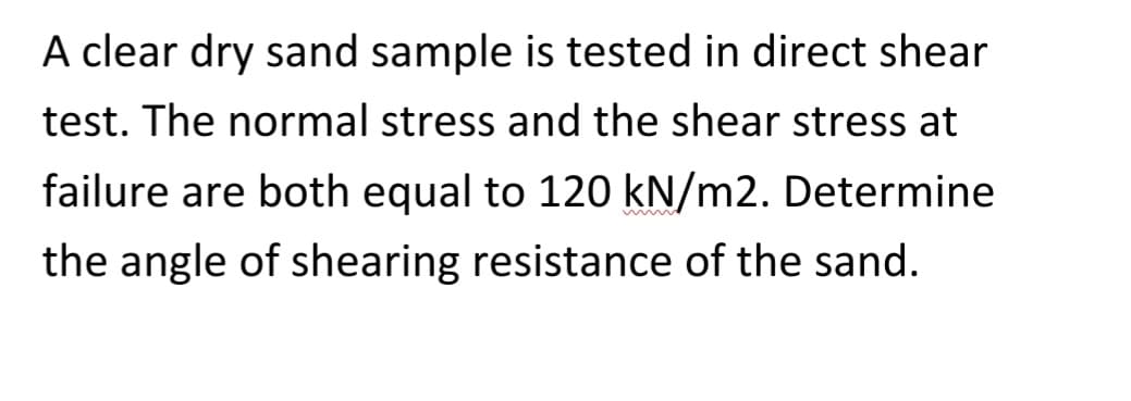 A clear dry sand sample is tested in direct shear
test. The normal stress and the shear stress at
failure are both equal to 120 kN/m2. Determine
the angle of shearing resistance of the sand.