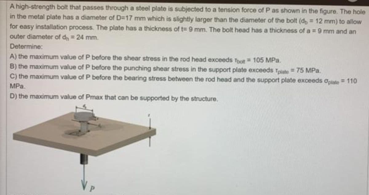 A
high-strength bolt that passes through a steel plate is subjected to a tension force of P as shown in the figure. The hole
in the metal plate has a diameter of D=17 mm which is slightly larger than the diameter of the bolt (d, = 12 mm) to allow
for easy installation process. The plate has a thickness of t= 9 mm. The bolt head has a thickness of a = 9 mm and an
outer diameter of d = 24 mm.
Determine:
A) the maximum value of P before the shear stress in the rod head exceeds Toolt = 105 MPa.
B) the maximum value of P before the punching shear stress in the support plate exceeds Tplate = 75 MPa.
C) the maximum value of P before the bearing stress between the rod head and the support plate exceeds oplate = 110
MPa.
D) the maximum value of Pmax that can be supported by the structure.
VP