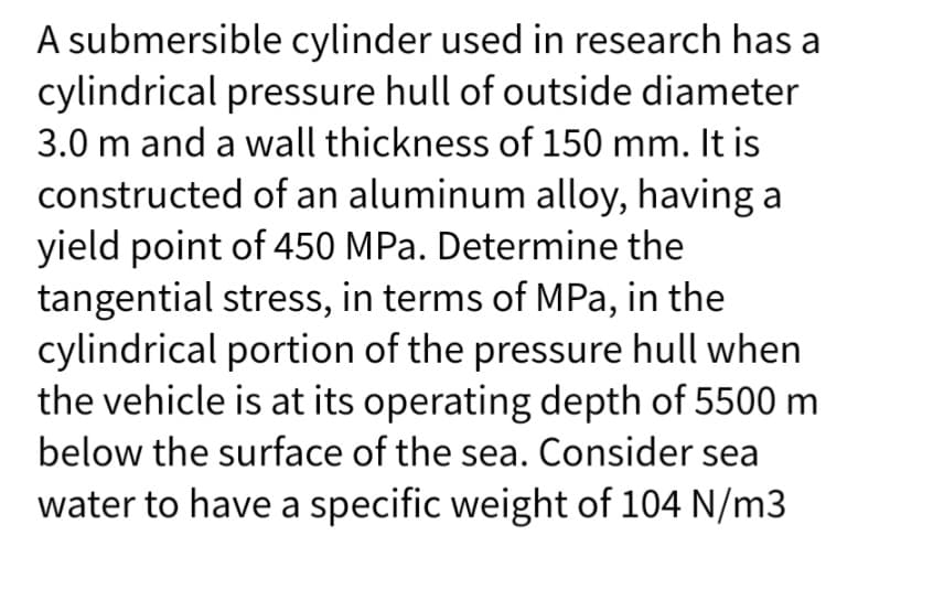 A submersible cylinder used in research has a
cylindrical pressure hull of outside diameter
3.0 m and a wall thickness of 150 mm. It is
constructed of an aluminum alloy, having a
yield point of 450 MPa. Determine the
tangential stress, in terms of MPa, in the
cylindrical portion of the pressure hull when
the vehicle is at its operating depth of 5500 m
below the surface of the sea. Consider sea
water to have a specific weight of 104 N/m3