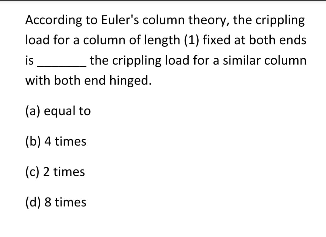 According to Euler's column theory, the crippling
load for a column of length (1) fixed at both ends
the crippling load for a similar column
is
with both end hinged.
(a) equal to
(b) 4 times
(c) 2 times
(d) 8 times