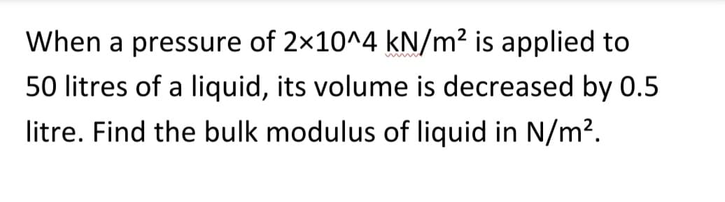 When a pressure of 2x10^4 kN/m² is applied to
50 litres of a liquid, its volume is decreased by 0.5
litre. Find the bulk modulus of liquid in N/m².