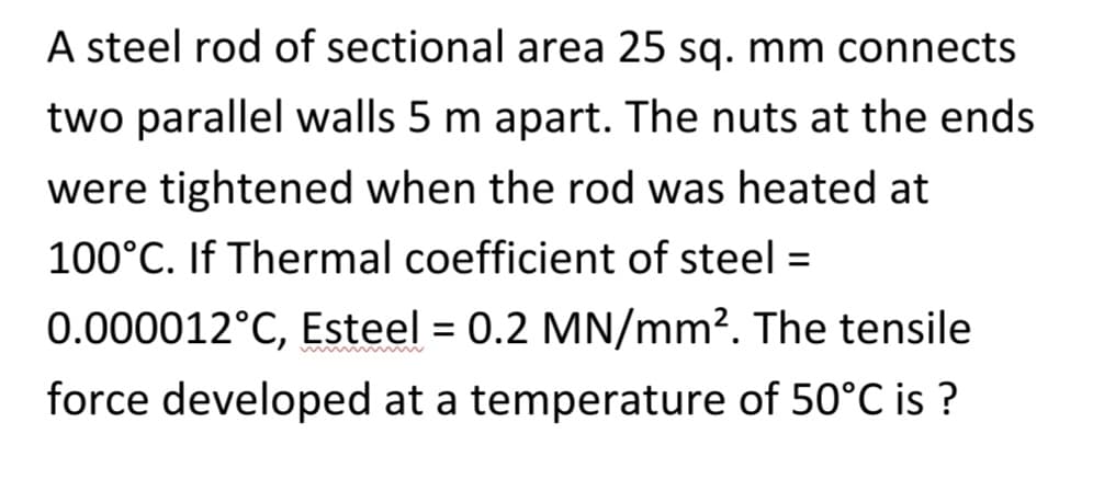 A steel rod of sectional area 25 sq. mm connects
two parallel walls 5 m apart. The nuts at the ends
were tightened when the rod was heated at
100°C. If Thermal coefficient of steel =
0.000012°C, Esteel = 0.2 MN/mm². The tensile
force developed at a temperature of 50°C is ?