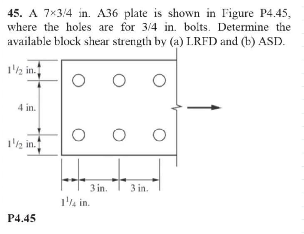 45. A 7x3/4 in. A36 plate is shown in Figure P4.45,
where the holes are for 3/4 in. bolts. Determine the
available block shear strength by (a) LRFD and (b) ASD.
1/2 in.
4 in.
1/2 in.
P4.45
O
3 in.
1/4 in.
O
3 in.