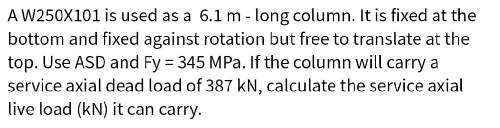 A W250X101 is used as a 6.1 m - long column. It is fixed at the
bottom and fixed against rotation but free to translate at the
top. Use ASD and Fy = 345 MPa. If the column will carry a
service axial dead load of 387 kN, calculate the service axial
live load (kN) it can carry.