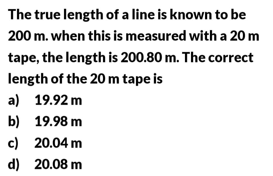 The true length of a line is known to be
200 m. when this is measured with a 20 m
tape, the length is 200.80 m. The correct
length of the 20 m tape is
a) 19.92 m
b)
19.98 m
c)
20.04 m
d)
20.08 m