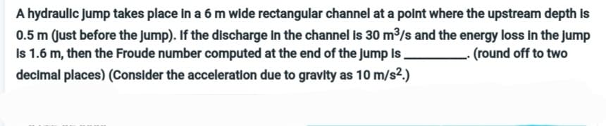 A hydraulic jump takes place in a 6 m wide rectangular channel at a point where the upstream depth is
0.5 m (just before the jump). If the discharge in the channel is 30 m³/s and the energy loss in the jump
Is 1.6 m, then the Froude number computed at the end of the jump is
(round off to two
decimal places) (Consider the acceleration due to gravity as 10 m/s².)