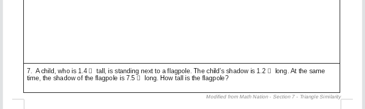 **Problem 7:**

A child, who is 1.4 units tall, is standing next to a flagpole. The child’s shadow is 1.2 units long. At the same time, the shadow of the flagpole is 7.5 units long. How tall is the flagpole?

_Modified from Math Nation - Section 7 - Triangle Similarity_