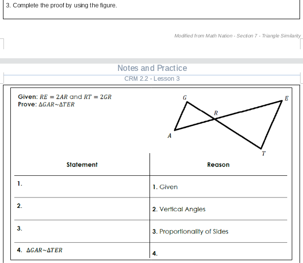 3. Complete the proof by using the figure.
Modified from Math Nation - Section 7 - Triangle Similarity
Notes and Practice
CRM 2.2 - Lesson 3
Given: RE = 2AR and RT = 2GR
G
Prove: AGAR~ATER
A
T
Statement
Reason
1.
1. Given
2. Vertical Angles
3.
3. Proportionality of Sides
4. AGAR-ATER
4.
2.
