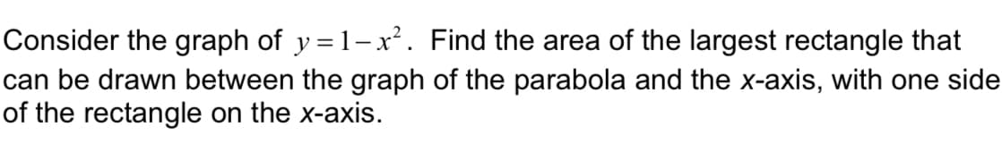 Consider the graph of y = 1-x². Find the area of the largest rectangle that
can be drawn between the graph of the parabola and the x-axis, with one side
of the rectangle on the x-axis.
