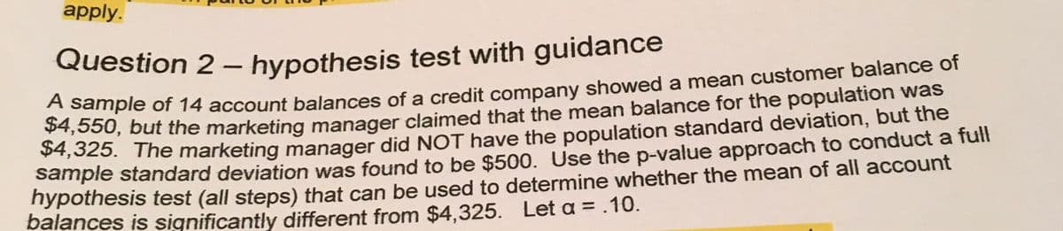 apply.
Question 2 – hypothesis test with guidance
ample of 14 account balances of a credit company showed a mean customer balance of
U, but the marketing manager claimed that the mean balance for the population was
Z5. The marketing manager did NOT have the population standard deviation, but the
sample standard deviation was found to be $500. Use the p-value approach to conduct a full
nypothesis test (all steps) that can be used to determine whether the mean of all account
balances is significantly different from $4,325. Let a = .10.
