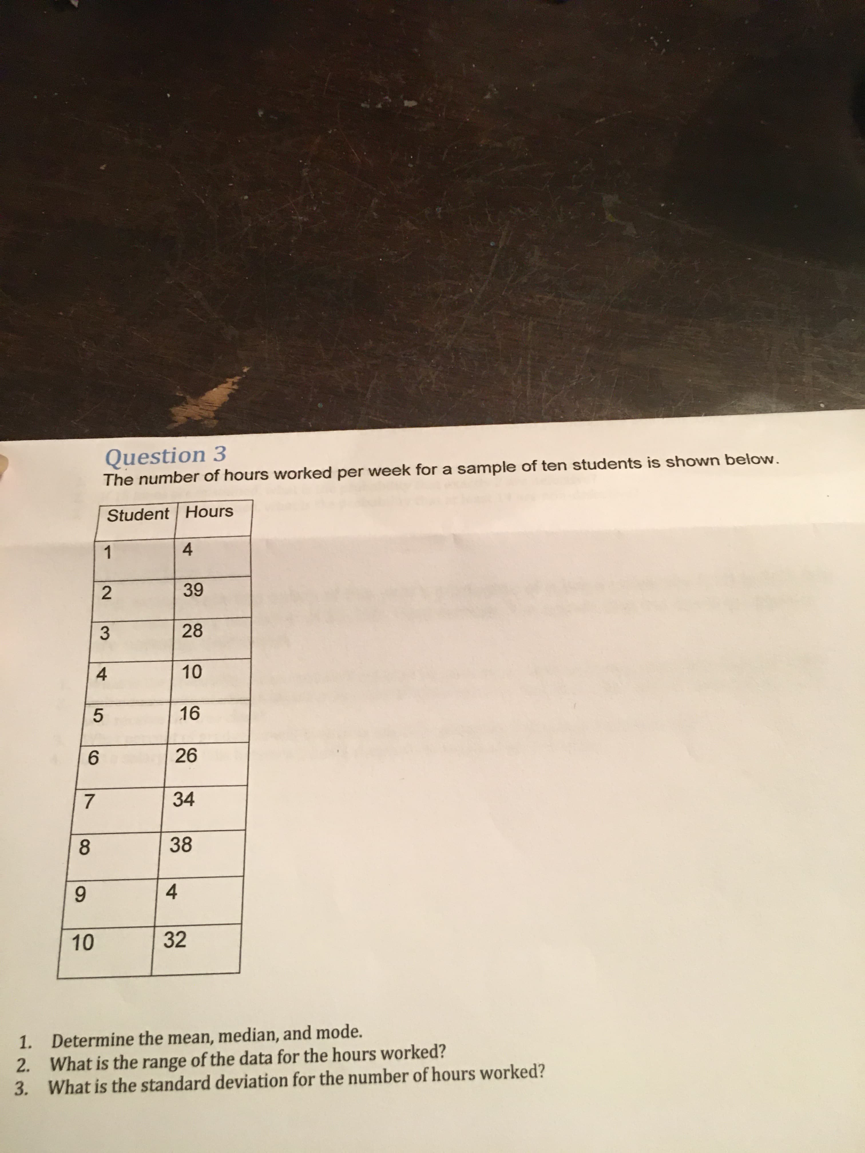 Question 3
The number of hours worked per week for a sample of ten students is shown below.
Student Hours
1
39
28
10
16
26
34
38
9.
4
10
32
1. Determine the mean, median, and mode.
2. What is the range of the data for the hours worked?
3. What is the standard deviation for the number of hours worked?
2.
3.
4,
7,
8.
