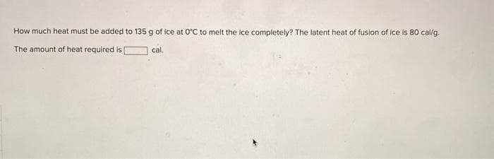 How much heat must be added to 135 g of ice at 0°C to melt the ice completely? The latent heat of fusion of ice is 80 cal/g.
The amount of heat required is
cal.