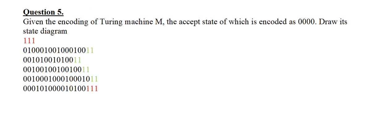 Question 5.
Given the encoding of Turing machine M, the accept state of which is encoded as 0000. Draw its
state diagram
111
01000100100010011
00101001010011
0010010010010011
001000100010001011
000101000010100111
