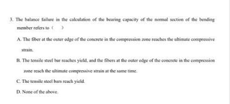 3. The balance failure in the calculation of the bearing capacity of the normal section of the bending
member refers to ()
A. The fiber at the outer edge of the concrete in the compression zone reaches the ultimate compressive
strain.
B. The tensike steel bar reaches yield, and the fibers at the outer edge of the concrete in the compression
zone reach the ultimate compressive strain at the same time.
C The tensile steel bars reach yield.
D. None of the above.
