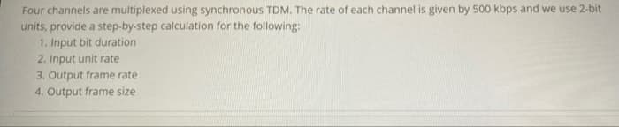 Four channels are multiplexed using synchronous TDM. The rate of each channel is given by 500 kbps and we use 2-bit
units, provide a step-by-step calculation for the following:
1. Input bit duration
2. Input unit rate
3. Output frame rate
4. Output frame size
