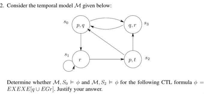 2. Consider the temporal model M given below:
S3
p.9
S1
S2
P,t
Determine whether M, So E and M, S2 E o for the following CTL formula o
EXEXEqUEGr]. Justify your answer.
