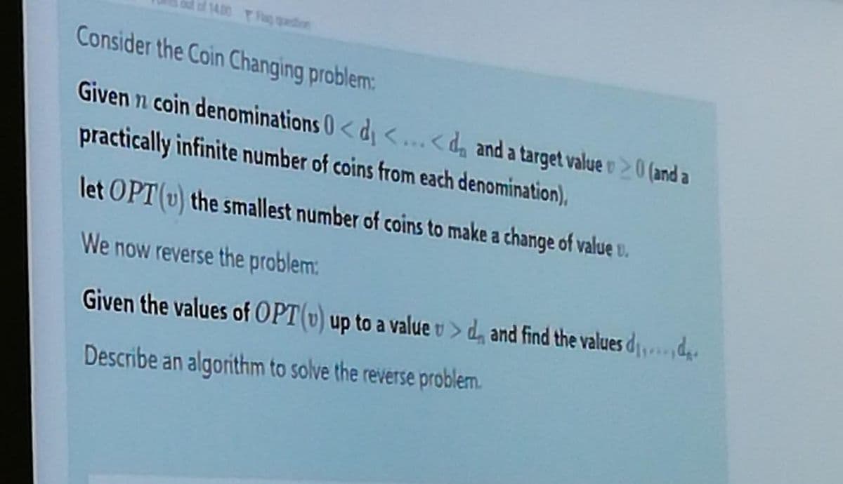 14.00 Tag ion
Consider the Coin Changing problem:
Given n coin denominations 0<d <...<da and a target value o 0 (and a
practically infinite number of coins from each denomination),
let OPT (v) the smallest number of coins to make a change of value u.
We now reverse the problem:
Given the values of OPT(v) up to a value v > d, and find the values dd
Describe an algorithm to solve the reverse problem.
