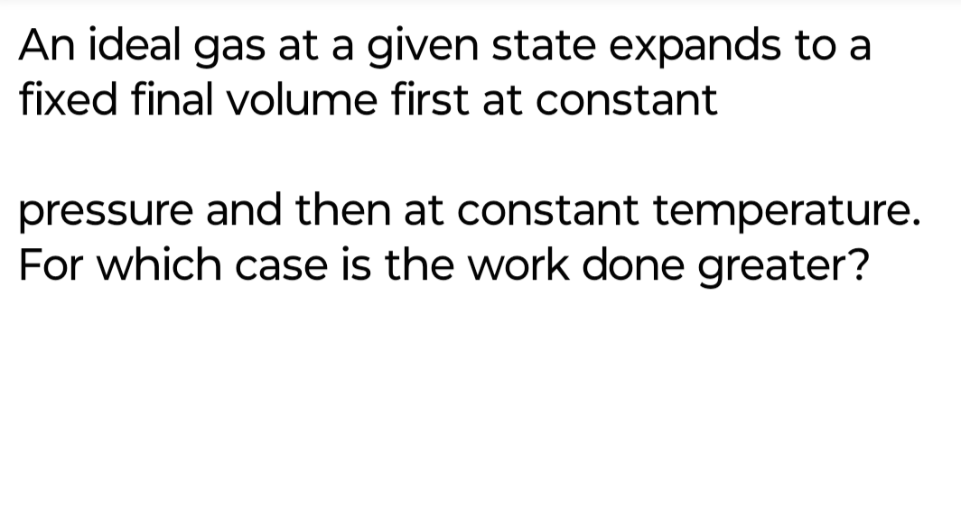 An ideal gas at a given state expands to a
fixed final volume first at constant
pressure and then at constant temperature.
For which case is the work done greater?