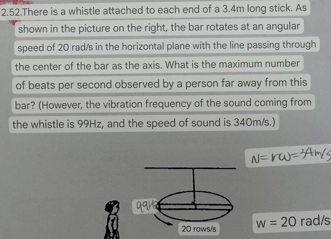 2.52.There is a whistle attached to each end of a 3.4m long stick. As
shown in the picture on the right, the bar rotates at an angular
speed of 20 rad/s in the horizontal plane with the line passing through
the center of the bar as the axis. What is the maximum number
of beats per second observed by a person far away from this
bar? (However, the vibration frequency of the sound coming from
the whistle is 99Hz, and the speed of sound is 340m/s.)
N=rw=34m/
дан
20 rows/s
w = 20 rad/s