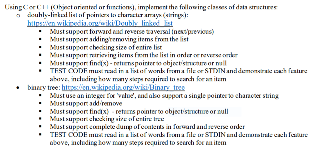 Using C or C++ (Object oriented or functions), implement the following classes of data structures:
o doubly-linked list of pointers to character arrays (strings):
https://en.wikipedia.org/wiki/Doubly linked list
• Must support forward and reverse traversal (next/previous)
Must support adding/removing items from the list
Must support checking size of entire list
Must support retrieving items from the list in order or reverse order
Must support find(x) - returns pointer to object/structure or null
TEST CODE must read in a list of words from a file or STDINand demonstrate each feature
above, including how many steps required to search for an item
