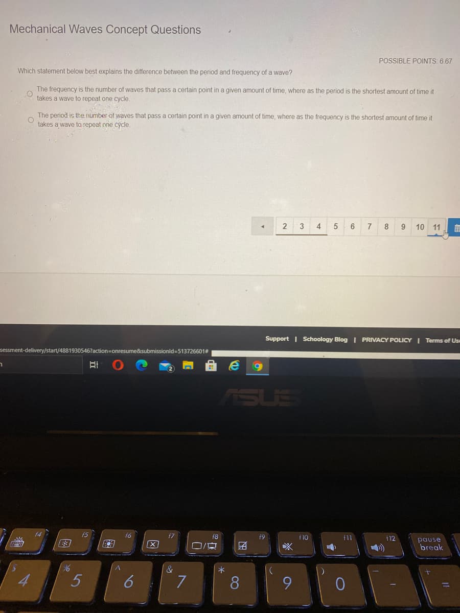 Mechanical Waves Concept Questions
POSSIBLE POINTS: 6.67
Which statement below best explains the difference between the period and frequency of a wave?
The frequency is the number of waves that pass a certain point in a given amount of time, where as the period is the shortest amount of time it
takes a wave to repeat one cycle.
The period is the number-of ywaves that pass a certain point in a given amount of time, where as the frequency is the shortest amount of time it
takes a wave to repeat one cycle.
3
4
7
8
9 10 11
Support | Schoology Blog | PRIVACY POLICY I Terms of Us
sessment-delivery/start/4881930546?a
esume&submissionld=5137266013
ISUS
15
f6
f8
f9
f10
f11
f12
pause
团
break
8
16
立
