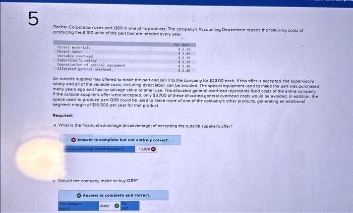 LO
5
Recher Corporation uses part Q89 in one of its products. The company's Accounting Department reports the following costs of
producing the 8,100 units of the part that are needed every year.
Direct esterials
Direct labor
Variable overhead
Supervisor's salary
Depreciation of special equipment
Allocated general overhead
An outside supplier has offered to make the part and sell it to the company for $23.00 each. If this offer is accepted, the supervisor's
selery and all of the variable costs, including direct labor, can be avoided. The special equipment used to make the part was purchased
many years ago and has no salvage value or other use. The allocated general overhead represents fixed costs of the entire company.
If the outside supplier's offer were accepted, only $3,700 of these allocated general overhead costs would be avoided. In addition, the
spece used to produce part Q89 could be used to make more of one of the company's other products, generating an additional
segment margin of $16,500 per year for that product.
Required:
a. What is the financial advantage (disadvantage) of accepting the outside supplier's offer?
Answer is complete but not entirely correct.
13,820
incial advantage (disadvantage) is
b. Should the company make or buy Q89?
The company
should
Per Unit
1.6.20
$3,40
56.70
$2.50
12.10.
$ 1.10
Answer is complete and correct.
the
part
make