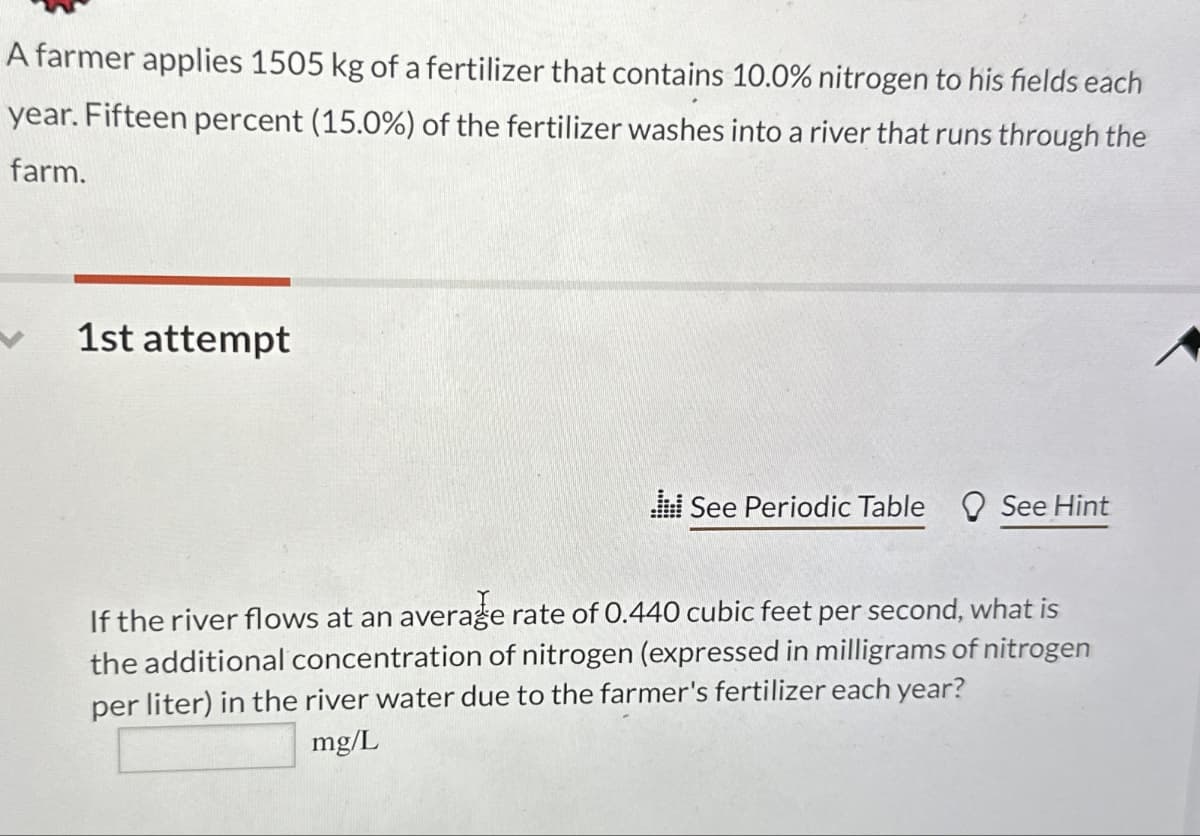 A farmer applies 1505 kg of a fertilizer that contains 10.0% nitrogen to his fields each
year. Fifteen percent (15.0%) of the fertilizer washes into a river that runs through the
farm.
1st attempt
See Periodic Table See Hint
If the river flows at an average rate of 0.440 cubic feet per second, what is
the additional concentration of nitrogen (expressed in milligrams of nitrogen
per liter) in the river water due to the farmer's fertilizer each year?
mg/L