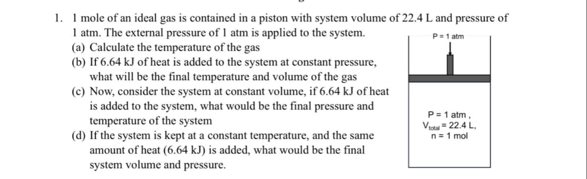 1. 1 mole of an ideal gas is contained in a piston with system volume of 22.4 L and pressure of
1 atm. The external pressure of 1 atm is applied to the system.
(a) Calculate the temperature of the gas
(b) If 6.64 kJ of heat is added to the system at constant pressure,
what will be the final temperature and volume of the gas
(c) Now, consider the system at constant volume, if 6.64 kJ of heat
is added to the system, what would be the final pressure and
temperature of the system
(d) If the system is kept at a constant temperature, and the same
amount of heat (6.64 kJ) is added, what would be the final
system volume and pressure.
P=1 atm
P = 1 atm,
Vtotal = 22.4 L,
n = 1 mol